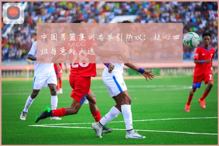 中国男篮集训名单引热议：核心回归与意外人选