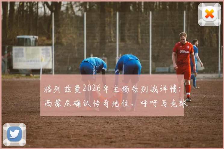 格列兹曼2026年主场告别战详情：西蒙尼确认传奇地位，呼吁马竞球迷送上完美致意