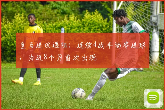皇马进攻遇阻:连续4战半场零进球,为近8个月首次出现