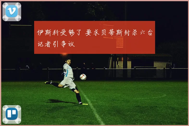 伊斯科受够了 要求贝蒂斯封杀六台记者引争议