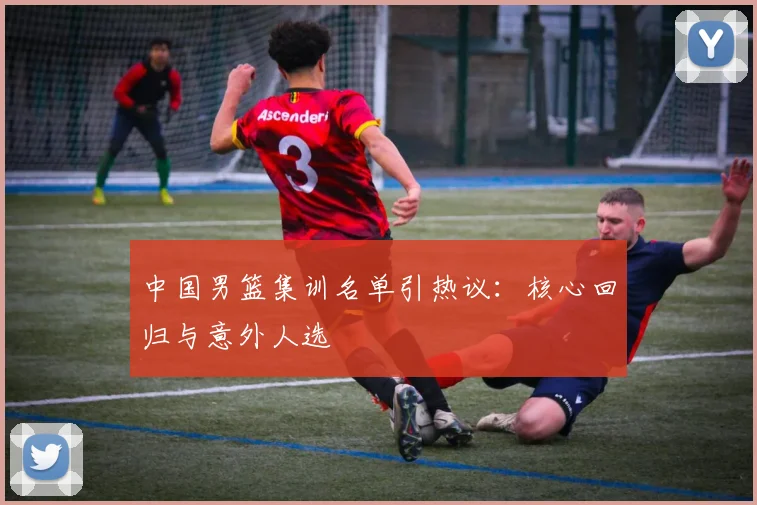 中国男篮集训名单引热议：核心回归与意外人选