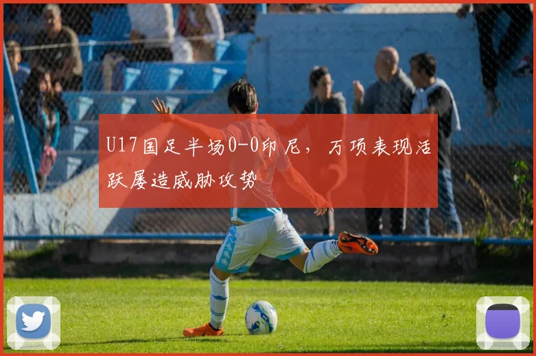 U17国足半场0-0印尼，万项表现活跃屡造威胁攻势