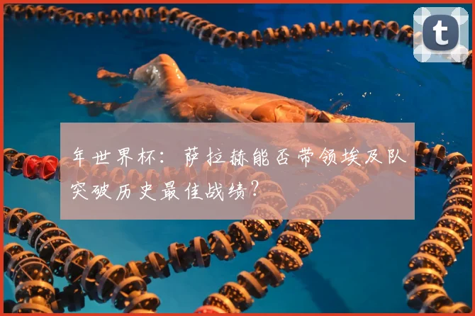 年世界杯:萨拉赫能否带领埃及队突破历史最佳战绩?