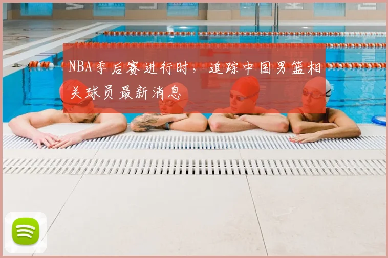 NBA季后赛进行时，追踪中国男篮相关球员最新消息
