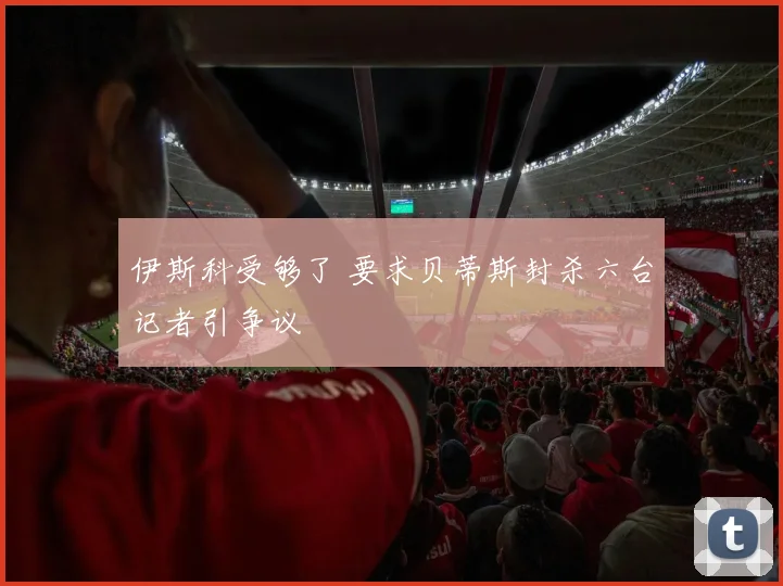 伊斯科受够了 要求贝蒂斯封杀六台记者引争议