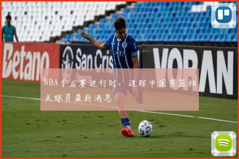 NBA季后赛进行时，追踪中国男篮相关球员最新消息