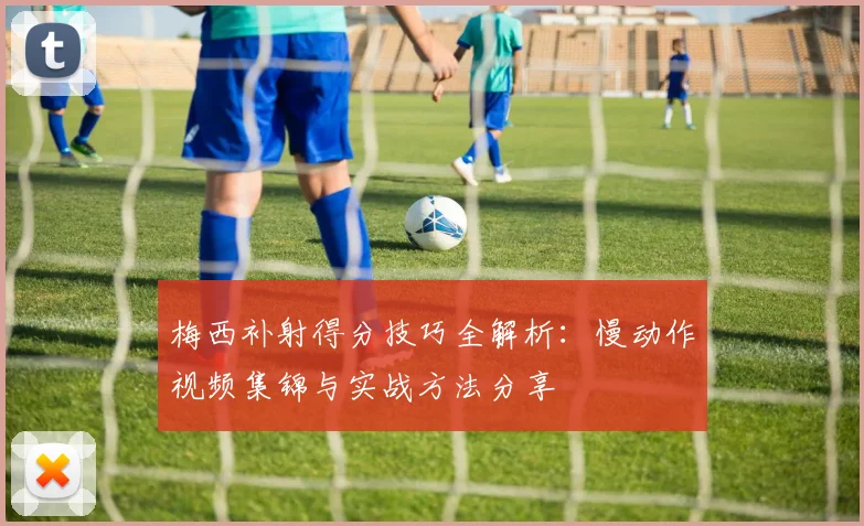 梅西补射得分技巧全解析：慢动作视频集锦与实战方法分享