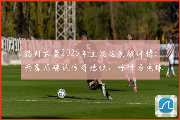 格列兹曼2026年主场告别战详情：西蒙尼确认传奇地位，呼吁马竞球迷送上完美致意