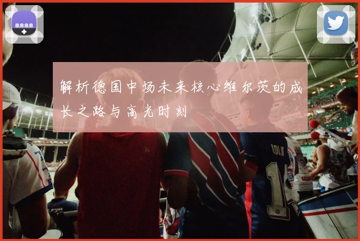 解析德国中场未来核心维尔茨的成长之路与高光时刻