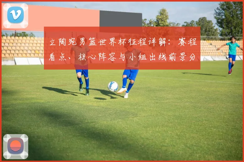 立陶宛男篮世界杯征程详解:赛程看点、核心阵容与小组出线前景分析