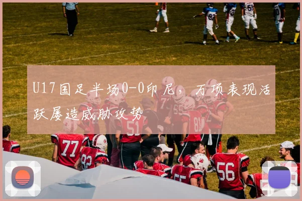 U17国足半场0-0印尼，万项表现活跃屡造威胁攻势